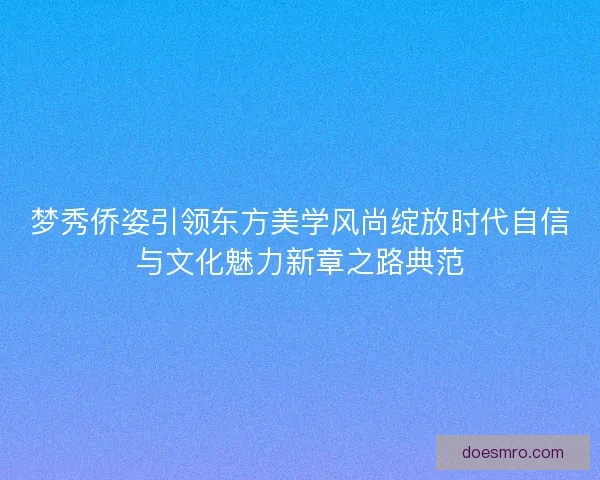 梦秀侨姿引领东方美学风尚绽放时代自信与文化魅力新章之路典范