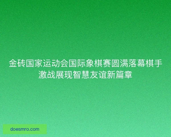 金砖国家运动会国际象棋赛圆满落幕棋手激战展现智慧友谊新篇章