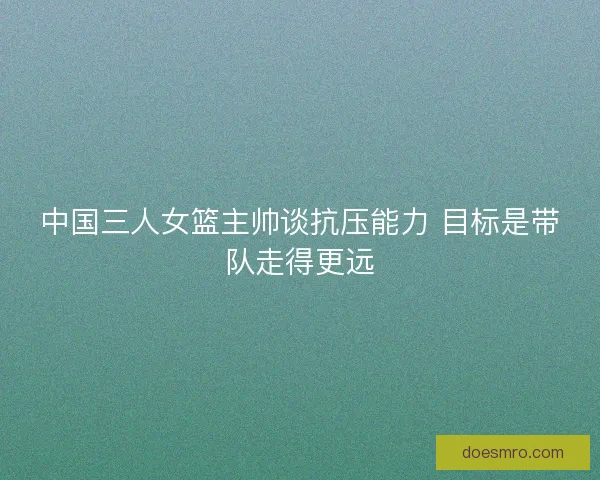 中国三人女篮主帅谈抗压能力 目标是带队走得更远