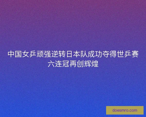 中国女乒顽强逆转日本队成功夺得世乒赛六连冠再创辉煌