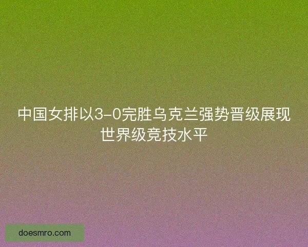中国女排以3-0完胜乌克兰强势晋级展现世界级竞技水平