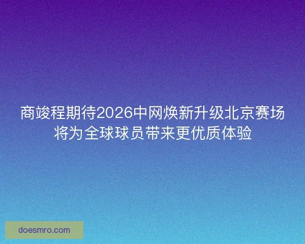 商竣程期待2026中网焕新升级北京赛场将为全球球员带来更优质体验