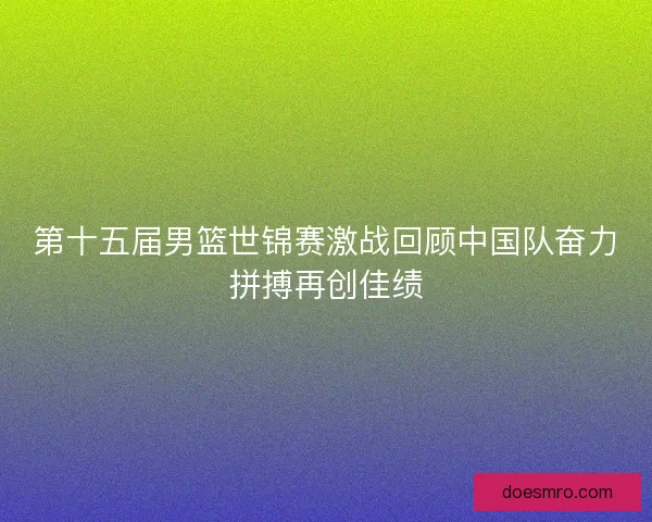 第十五届男篮世锦赛激战回顾中国队奋力拼搏再创佳绩
