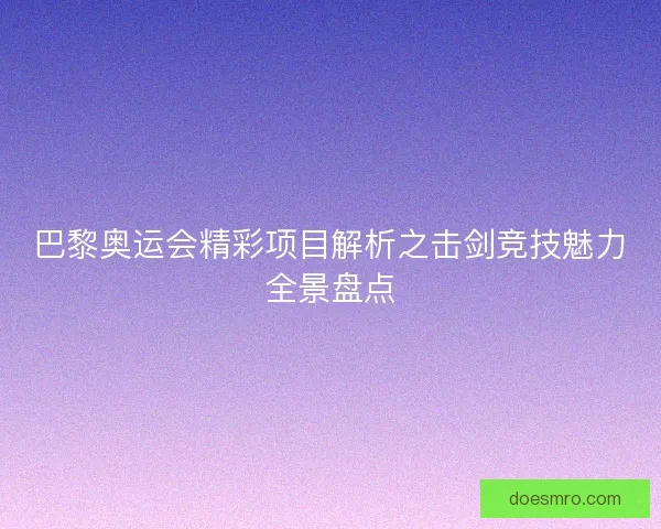 巴黎奥运会精彩项目解析之击剑竞技魅力全景盘点