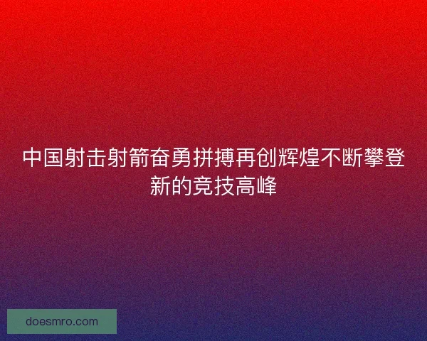 中国射击射箭奋勇拼搏再创辉煌不断攀登新的竞技高峰
